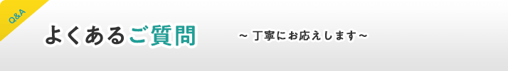 よくあるご質問。丁寧にお応えします。