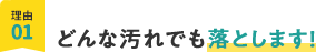 理由01、どんな汚れでも落とします